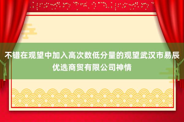不错在观望中加入高次数低分量的观望武汉市易辰优选商贸有限公司神情