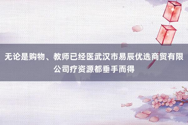 无论是购物、教师已经医武汉市易辰优选商贸有限公司疗资源都垂手而得
