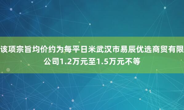 该项宗旨均价约为每平日米武汉市易辰优选商贸有限公司1.2万元至1.5万元不等